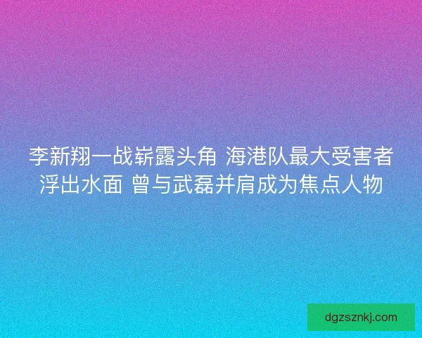 李新翔一战崭露头角 海港队最大受害者浮出水面 曾与武磊并肩成为焦点人物