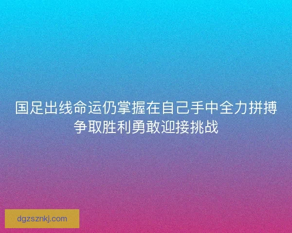 国足出线命运仍掌握在自己手中全力拼搏争取胜利勇敢迎接挑战