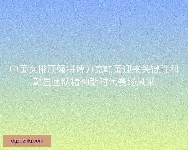 中国女排顽强拼搏力克韩国迎来关键胜利彰显团队精神新时代赛场风采