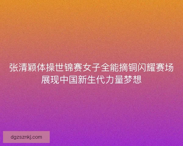 张清颖体操世锦赛女子全能摘铜闪耀赛场展现中国新生代力量梦想