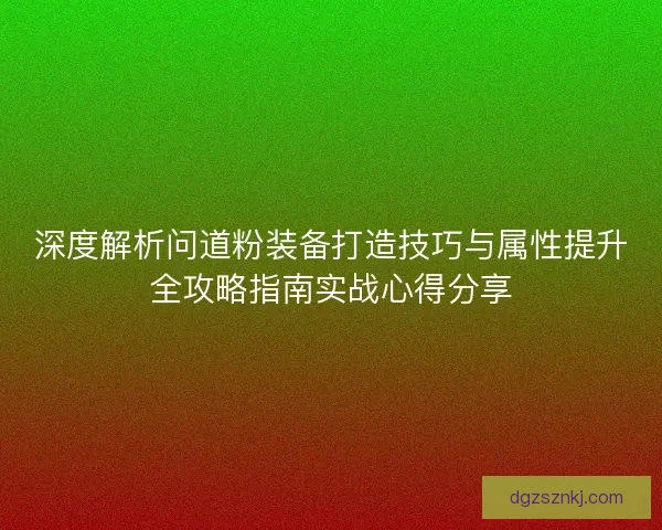 深度解析问道粉装备打造技巧与属性提升全攻略指南实战心得分享