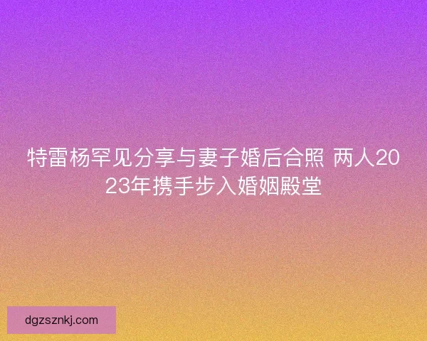 特雷杨罕见分享与妻子婚后合照 两人2023年携手步入婚姻殿堂